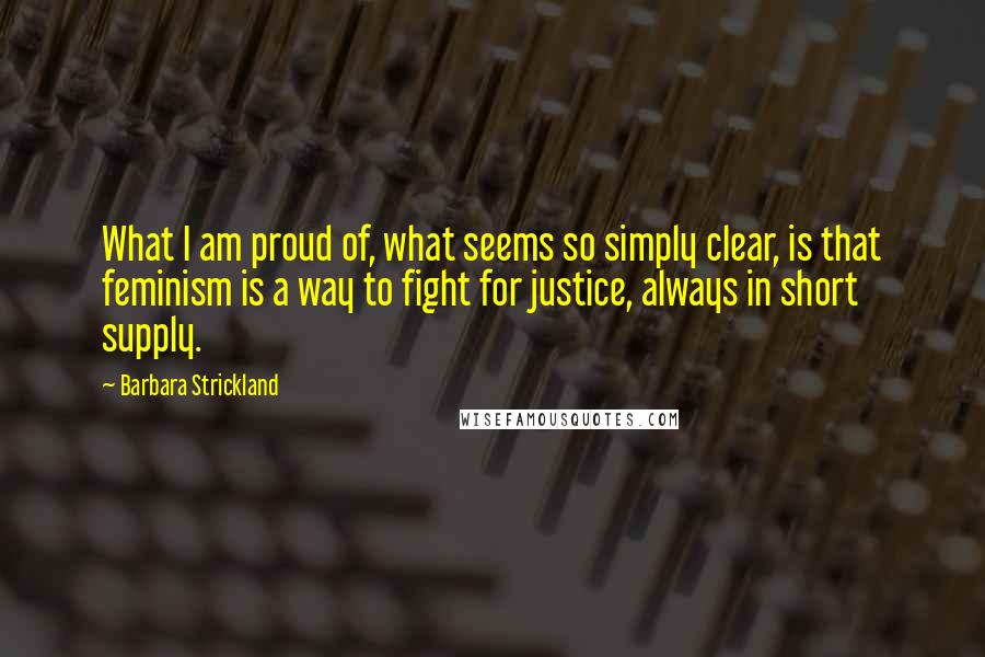 Barbara Strickland Quotes: What I am proud of, what seems so simply clear, is that feminism is a way to fight for justice, always in short supply.
