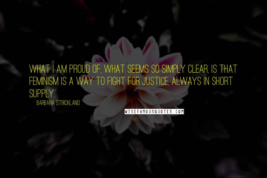 Barbara Strickland Quotes: What I am proud of, what seems so simply clear, is that feminism is a way to fight for justice, always in short supply.