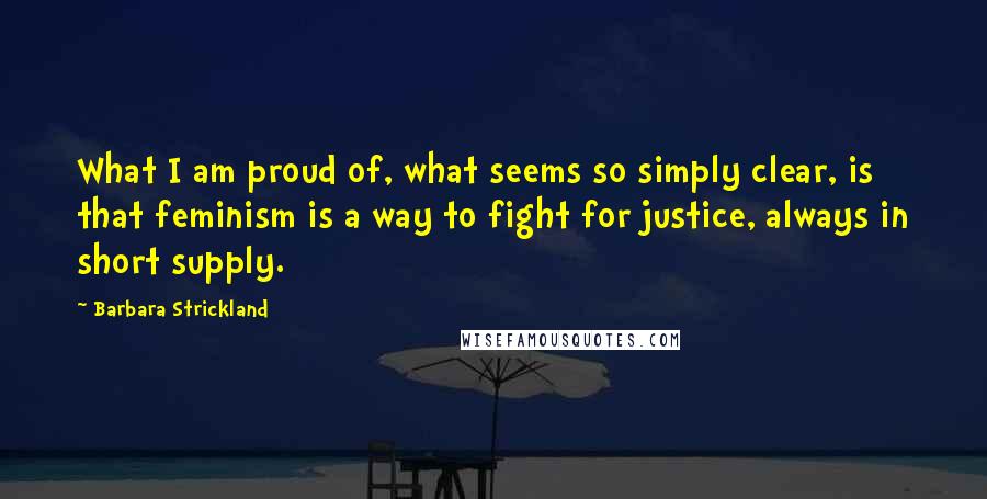 Barbara Strickland Quotes: What I am proud of, what seems so simply clear, is that feminism is a way to fight for justice, always in short supply.