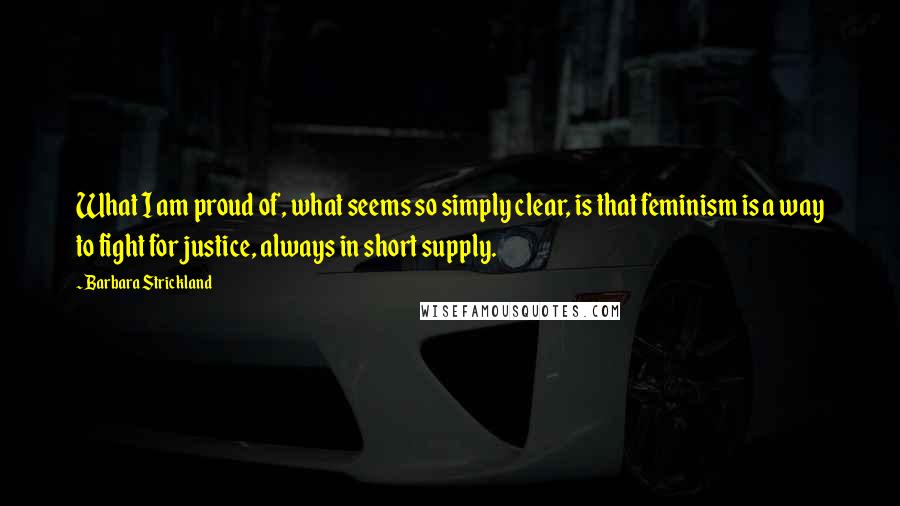 Barbara Strickland Quotes: What I am proud of, what seems so simply clear, is that feminism is a way to fight for justice, always in short supply.