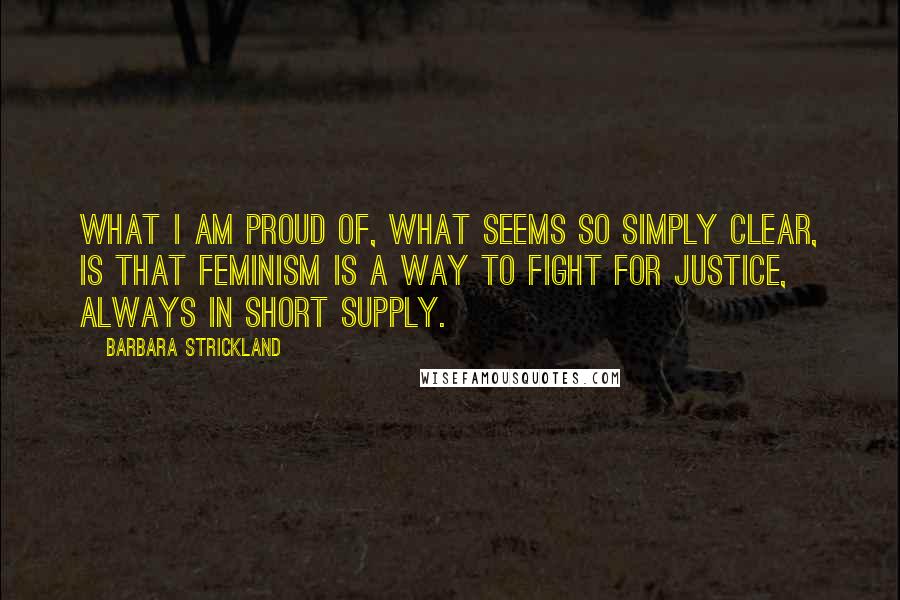 Barbara Strickland Quotes: What I am proud of, what seems so simply clear, is that feminism is a way to fight for justice, always in short supply.