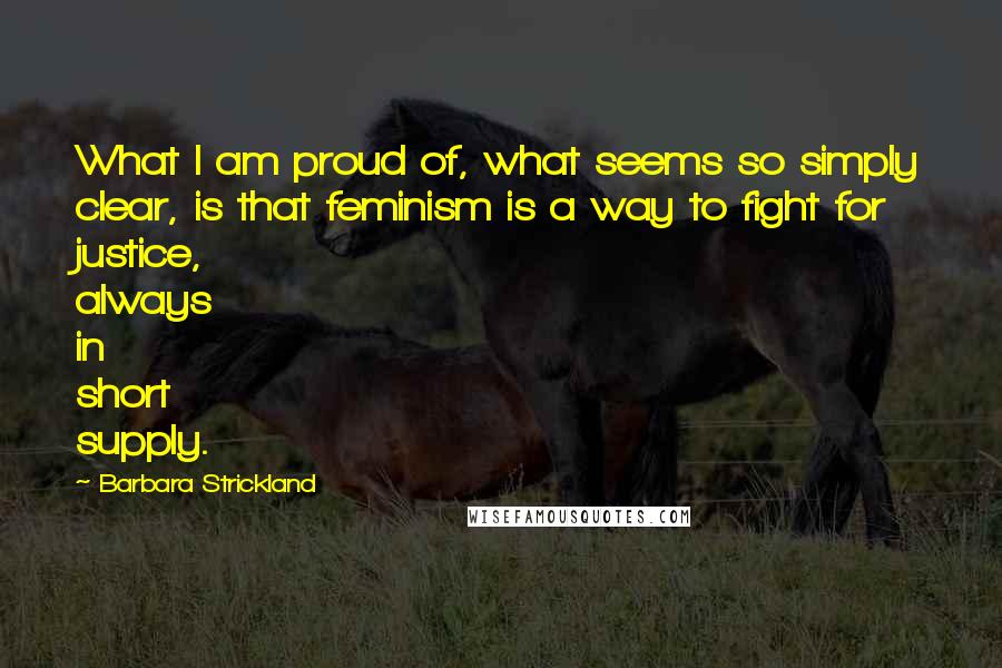 Barbara Strickland Quotes: What I am proud of, what seems so simply clear, is that feminism is a way to fight for justice, always in short supply.
