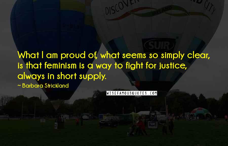 Barbara Strickland Quotes: What I am proud of, what seems so simply clear, is that feminism is a way to fight for justice, always in short supply.