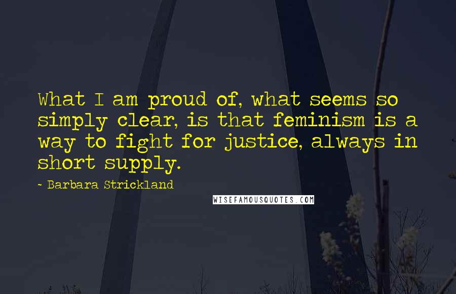 Barbara Strickland Quotes: What I am proud of, what seems so simply clear, is that feminism is a way to fight for justice, always in short supply.