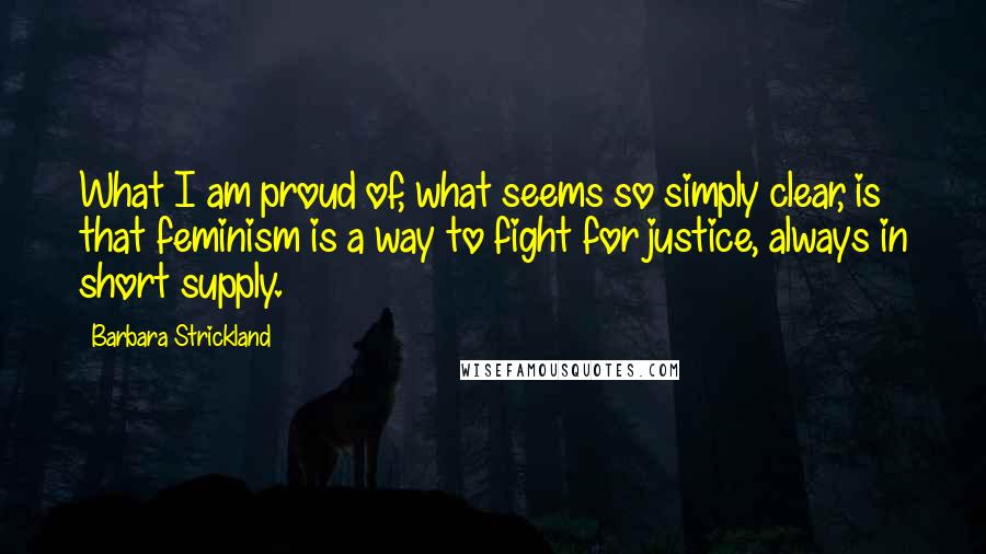 Barbara Strickland Quotes: What I am proud of, what seems so simply clear, is that feminism is a way to fight for justice, always in short supply.