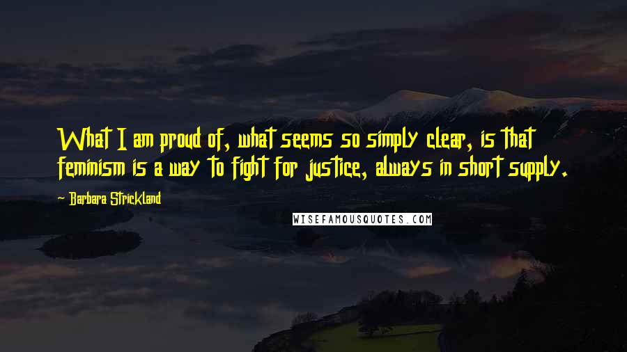 Barbara Strickland Quotes: What I am proud of, what seems so simply clear, is that feminism is a way to fight for justice, always in short supply.