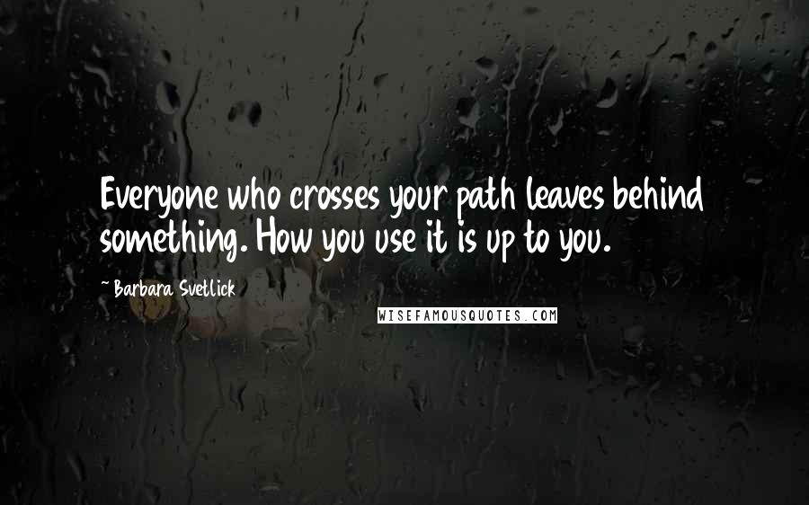 Barbara Svetlick Quotes: Everyone who crosses your path leaves behind something. How you use it is up to you.