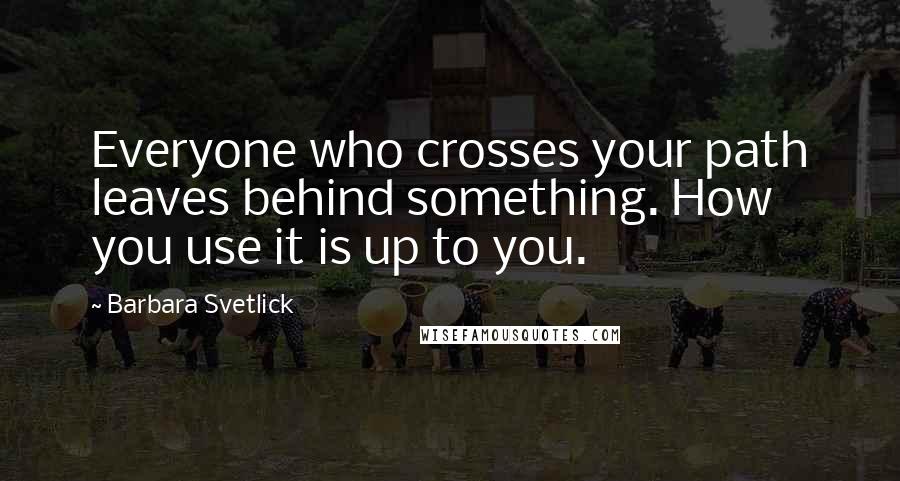 Barbara Svetlick Quotes: Everyone who crosses your path leaves behind something. How you use it is up to you.