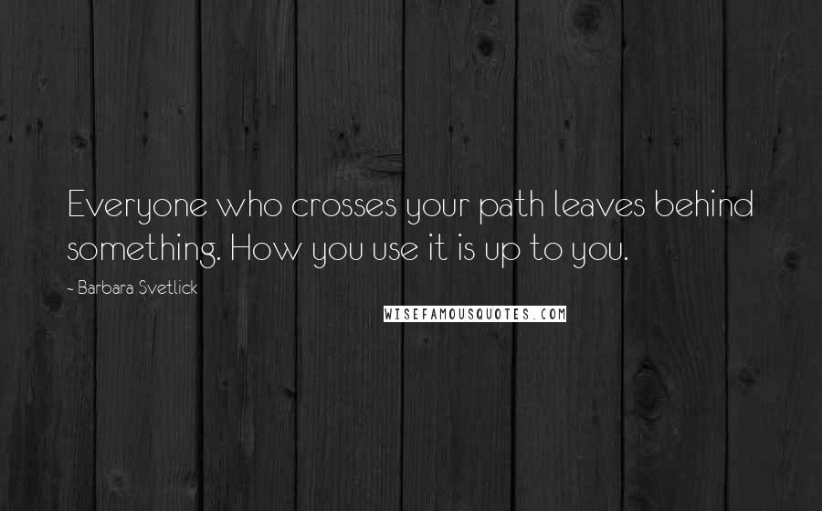 Barbara Svetlick Quotes: Everyone who crosses your path leaves behind something. How you use it is up to you.