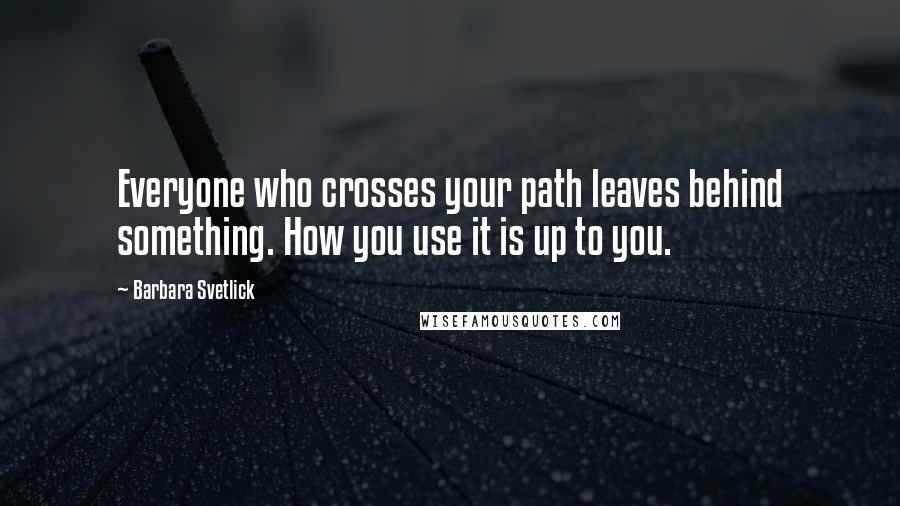 Barbara Svetlick Quotes: Everyone who crosses your path leaves behind something. How you use it is up to you.