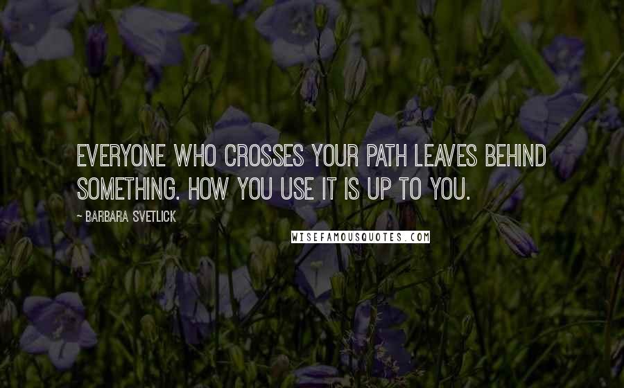 Barbara Svetlick Quotes: Everyone who crosses your path leaves behind something. How you use it is up to you.