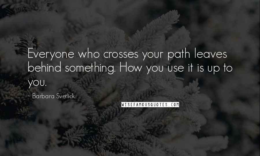 Barbara Svetlick Quotes: Everyone who crosses your path leaves behind something. How you use it is up to you.