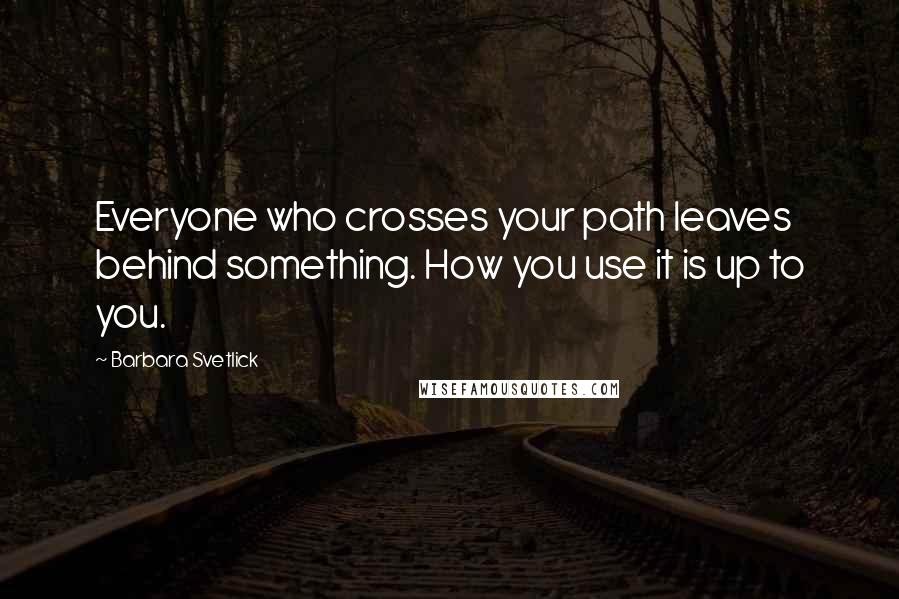 Barbara Svetlick Quotes: Everyone who crosses your path leaves behind something. How you use it is up to you.