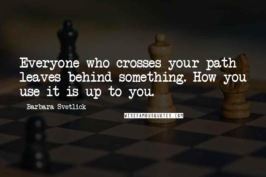 Barbara Svetlick Quotes: Everyone who crosses your path leaves behind something. How you use it is up to you.