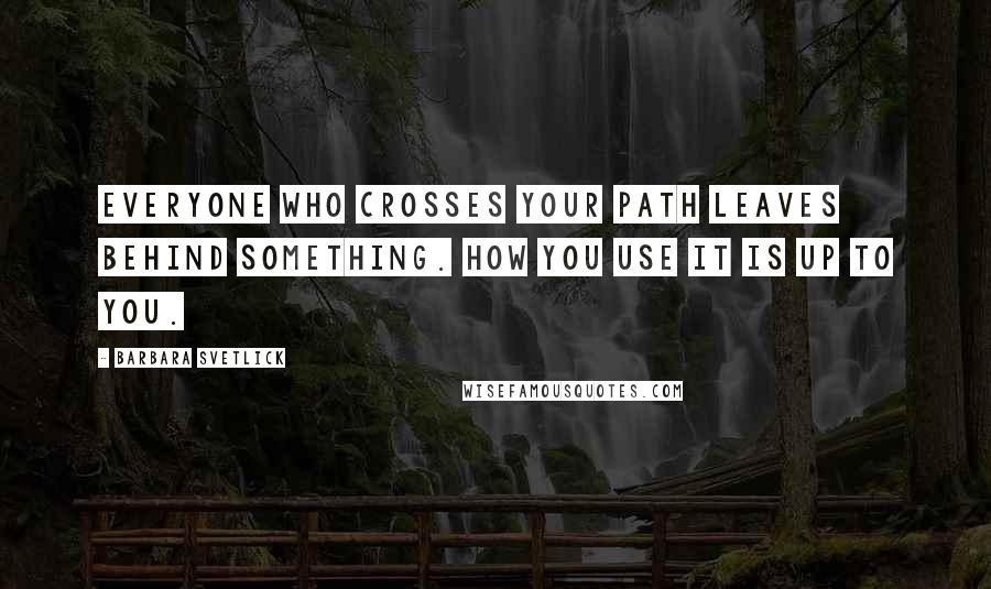 Barbara Svetlick Quotes: Everyone who crosses your path leaves behind something. How you use it is up to you.