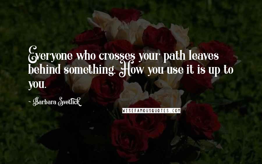 Barbara Svetlick Quotes: Everyone who crosses your path leaves behind something. How you use it is up to you.