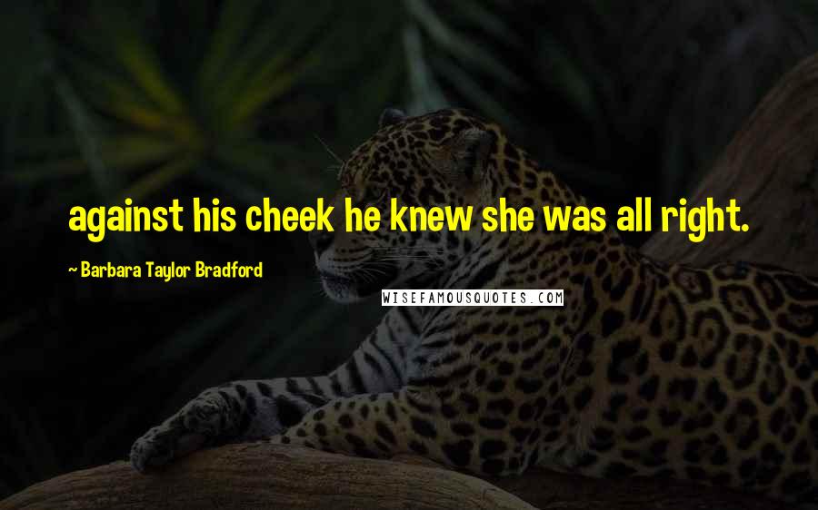 Barbara Taylor Bradford Quotes: against his cheek he knew she was all right.