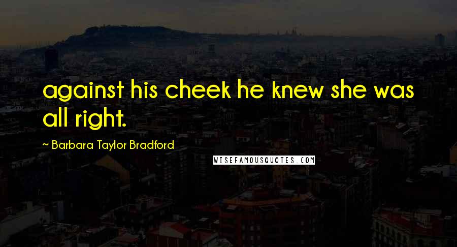 Barbara Taylor Bradford Quotes: against his cheek he knew she was all right.