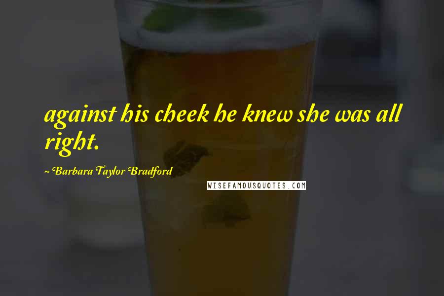 Barbara Taylor Bradford Quotes: against his cheek he knew she was all right.