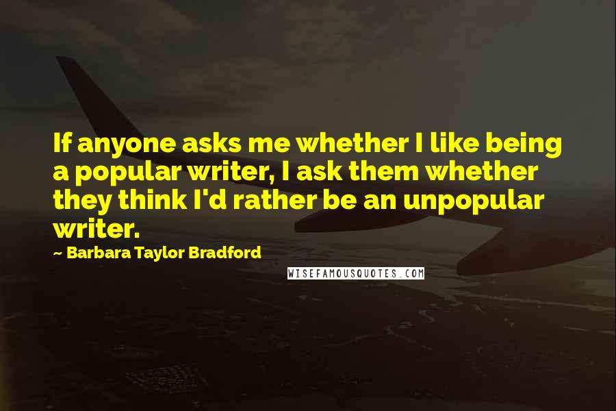 Barbara Taylor Bradford Quotes: If anyone asks me whether I like being a popular writer, I ask them whether they think I'd rather be an unpopular writer.