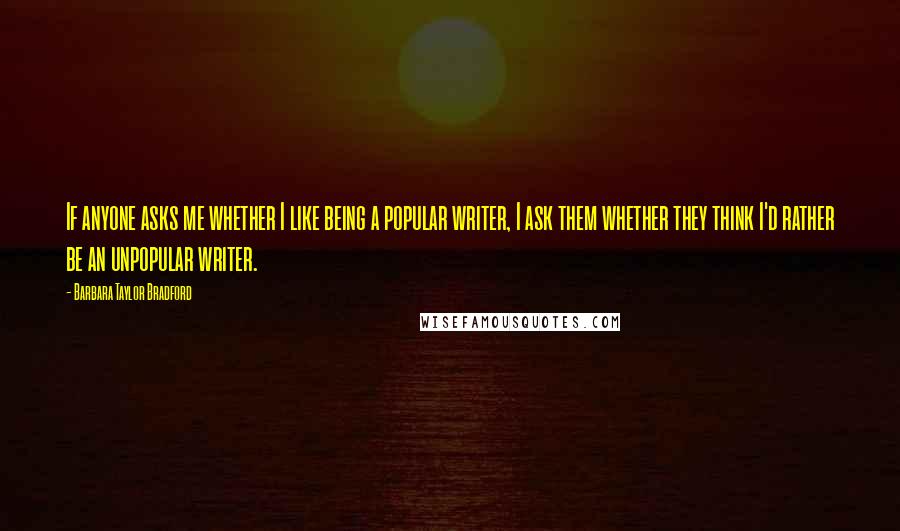 Barbara Taylor Bradford Quotes: If anyone asks me whether I like being a popular writer, I ask them whether they think I'd rather be an unpopular writer.