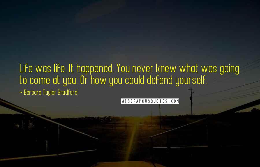 Barbara Taylor Bradford Quotes: Life was life. It happened. You never knew what was going to come at you. Or how you could defend yourself.