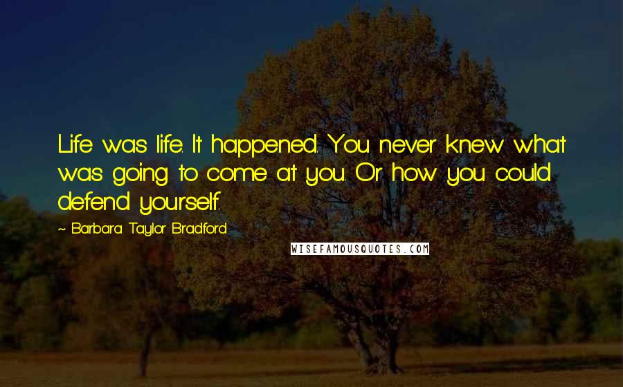 Barbara Taylor Bradford Quotes: Life was life. It happened. You never knew what was going to come at you. Or how you could defend yourself.
