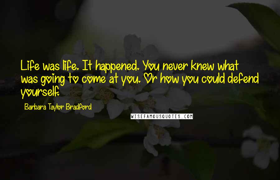 Barbara Taylor Bradford Quotes: Life was life. It happened. You never knew what was going to come at you. Or how you could defend yourself.