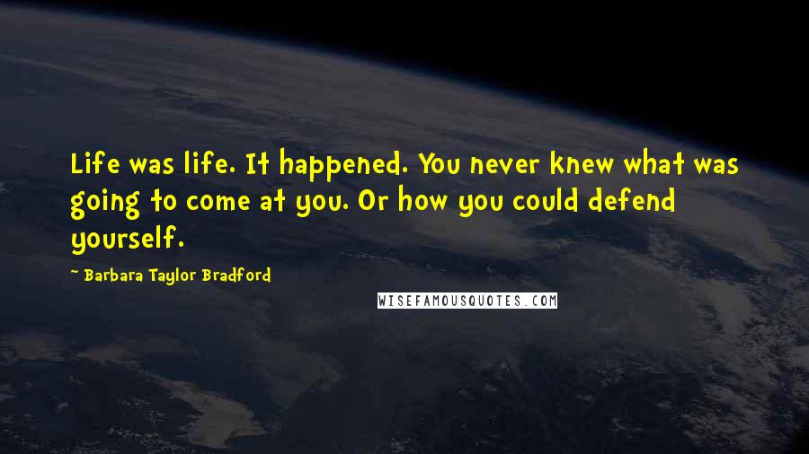 Barbara Taylor Bradford Quotes: Life was life. It happened. You never knew what was going to come at you. Or how you could defend yourself.