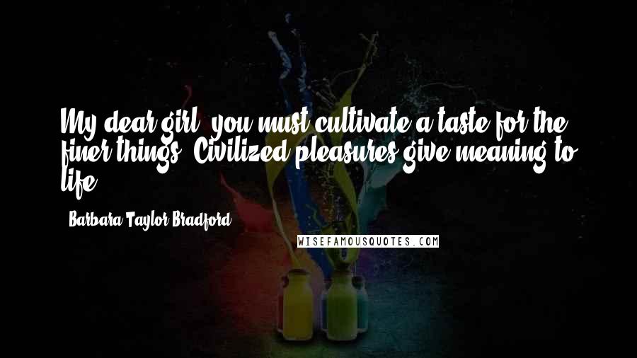 Barbara Taylor Bradford Quotes: My dear girl, you must cultivate a taste for the finer things. Civilized pleasures give meaning to life.