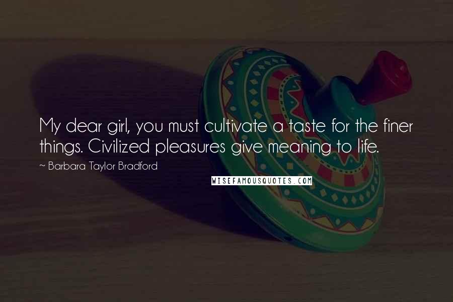 Barbara Taylor Bradford Quotes: My dear girl, you must cultivate a taste for the finer things. Civilized pleasures give meaning to life.