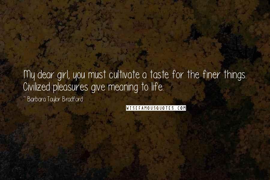 Barbara Taylor Bradford Quotes: My dear girl, you must cultivate a taste for the finer things. Civilized pleasures give meaning to life.