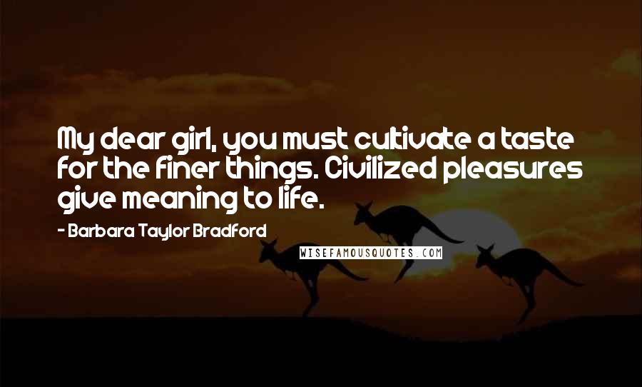 Barbara Taylor Bradford Quotes: My dear girl, you must cultivate a taste for the finer things. Civilized pleasures give meaning to life.