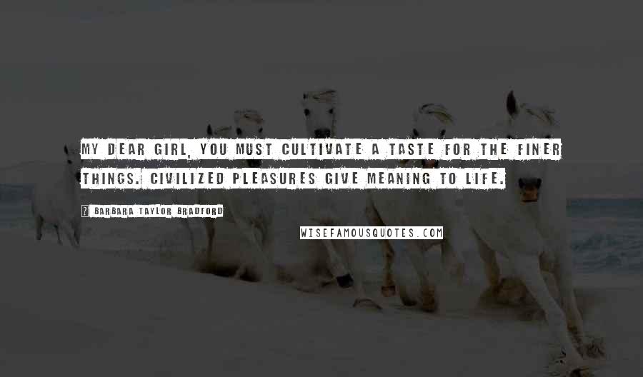 Barbara Taylor Bradford Quotes: My dear girl, you must cultivate a taste for the finer things. Civilized pleasures give meaning to life.