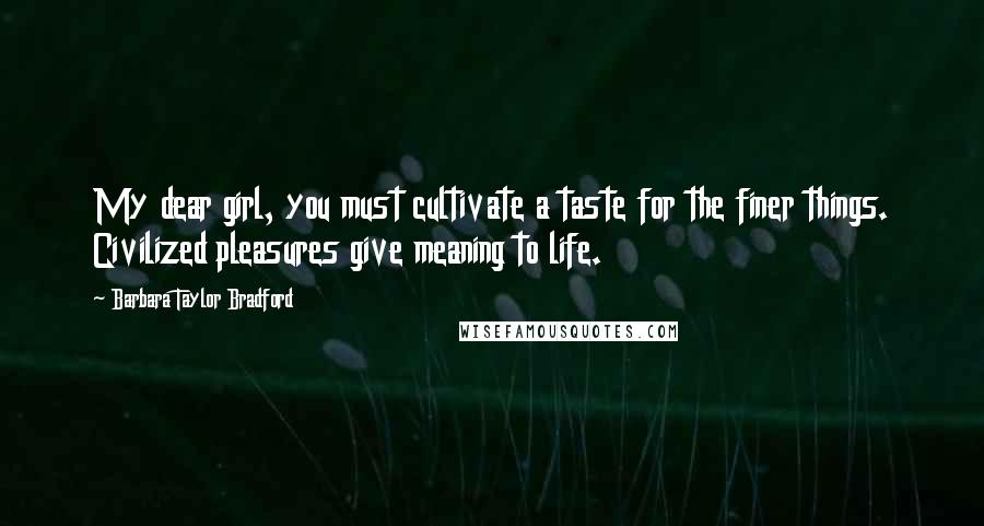 Barbara Taylor Bradford Quotes: My dear girl, you must cultivate a taste for the finer things. Civilized pleasures give meaning to life.