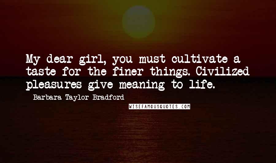 Barbara Taylor Bradford Quotes: My dear girl, you must cultivate a taste for the finer things. Civilized pleasures give meaning to life.