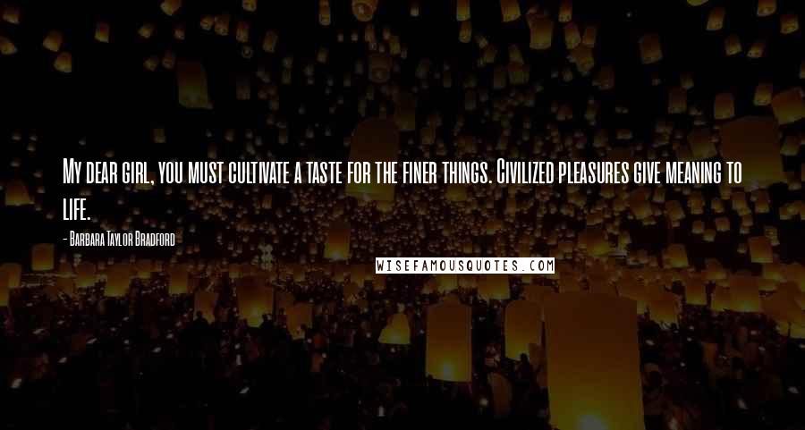 Barbara Taylor Bradford Quotes: My dear girl, you must cultivate a taste for the finer things. Civilized pleasures give meaning to life.