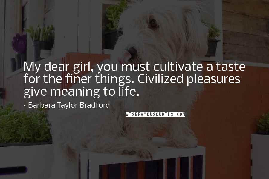 Barbara Taylor Bradford Quotes: My dear girl, you must cultivate a taste for the finer things. Civilized pleasures give meaning to life.