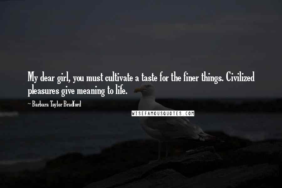 Barbara Taylor Bradford Quotes: My dear girl, you must cultivate a taste for the finer things. Civilized pleasures give meaning to life.