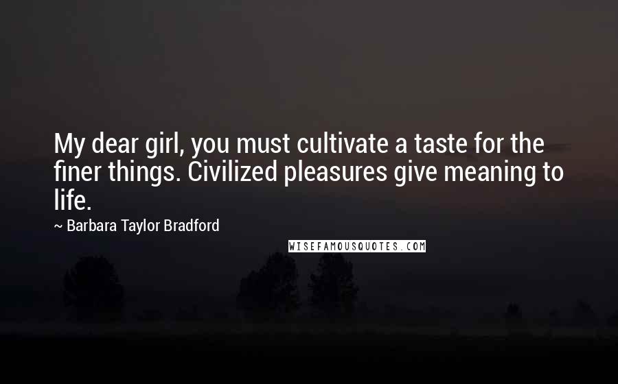 Barbara Taylor Bradford Quotes: My dear girl, you must cultivate a taste for the finer things. Civilized pleasures give meaning to life.