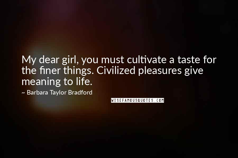 Barbara Taylor Bradford Quotes: My dear girl, you must cultivate a taste for the finer things. Civilized pleasures give meaning to life.