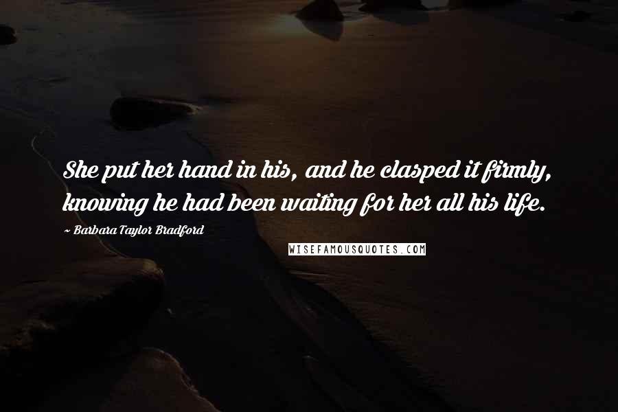 Barbara Taylor Bradford Quotes: She put her hand in his, and he clasped it firmly, knowing he had been waiting for her all his life.