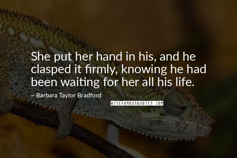 Barbara Taylor Bradford Quotes: She put her hand in his, and he clasped it firmly, knowing he had been waiting for her all his life.