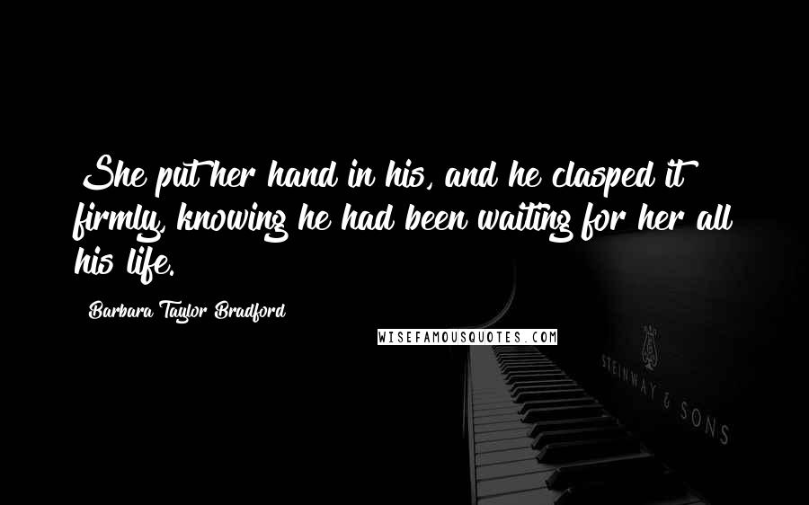 Barbara Taylor Bradford Quotes: She put her hand in his, and he clasped it firmly, knowing he had been waiting for her all his life.