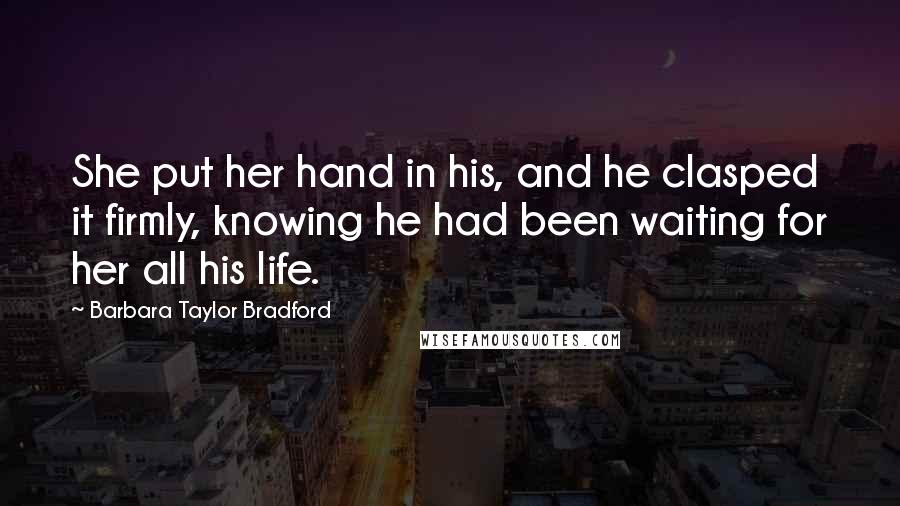 Barbara Taylor Bradford Quotes: She put her hand in his, and he clasped it firmly, knowing he had been waiting for her all his life.