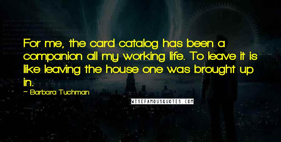Barbara Tuchman Quotes: For me, the card catalog has been a companion all my working life. To leave it is like leaving the house one was brought up in.