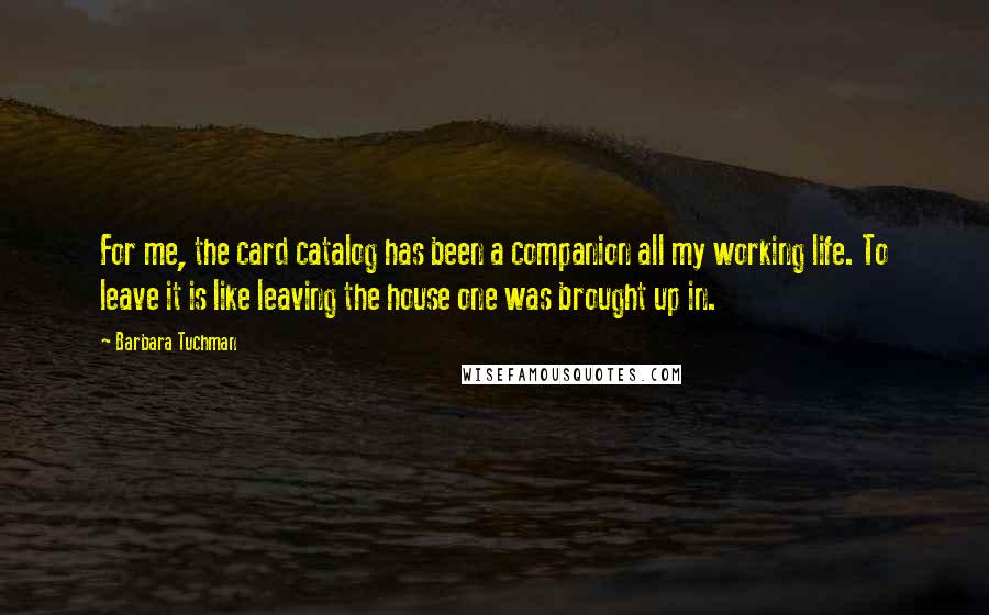 Barbara Tuchman Quotes: For me, the card catalog has been a companion all my working life. To leave it is like leaving the house one was brought up in.