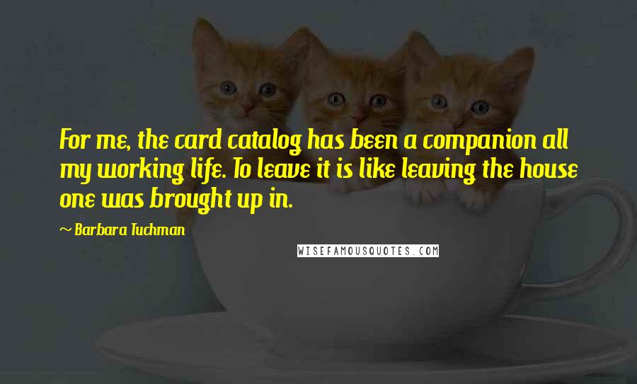 Barbara Tuchman Quotes: For me, the card catalog has been a companion all my working life. To leave it is like leaving the house one was brought up in.
