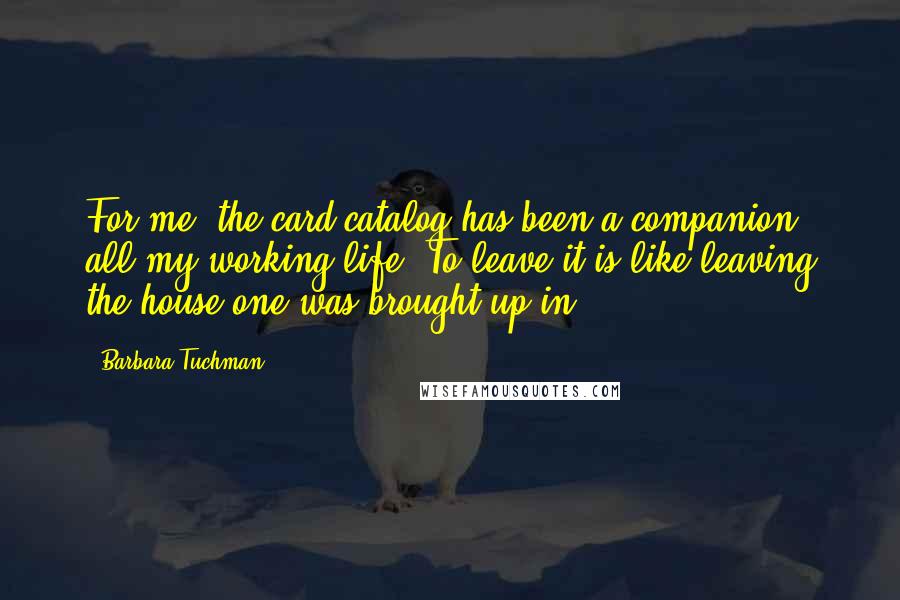 Barbara Tuchman Quotes: For me, the card catalog has been a companion all my working life. To leave it is like leaving the house one was brought up in.