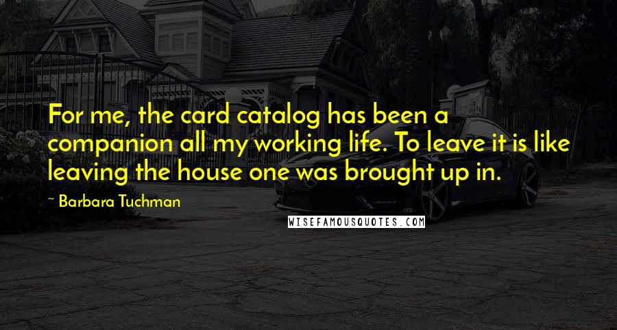 Barbara Tuchman Quotes: For me, the card catalog has been a companion all my working life. To leave it is like leaving the house one was brought up in.
